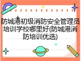 防城港初级消防安全管理员培训学校哪里好(防城港消防培训优选)