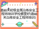 嘉峪关初级金属冶炼安全工程师培训学校哪里好(嘉峪关冶炼安全工程师培训)