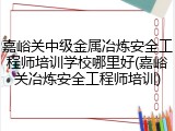 嘉峪关中级金属冶炼安全工程师培训学校哪里好(嘉峪关冶炼安全工程师培训)