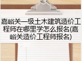 嘉峪关一级土木建筑造价工程师在哪里学怎么报名(嘉峪关造价工程师报名)