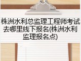 株洲水利总监理工程师考试去哪里线下报名(株洲水利监理报名点)