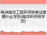 株洲海洋工程环评师考试需要什么学历(海洋环评师学历)