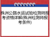 株洲公路水运试验检测师报考资格详解(株洲检测师报考条件)