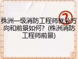 株洲一级消防工程师就业方向和前景如何？(株洲消防工程师前景)