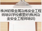 株洲初级金属冶炼安全工程师培训学校哪里好(株洲冶金安全工程师培训)