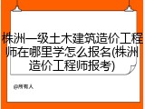 株洲一级土木建筑造价工程师在哪里学怎么报名(株洲造价工程师报考)