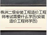 株洲二级安装工程造价工程师考试需要什么学历(安装造价工程师学历)