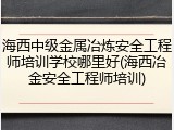 海西中级金属冶炼安全工程师培训学校哪里好(海西冶金安全工程师培训)