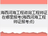 海西河海工程咨询工程师证在哪里报考(海西河海工程师证报考点)