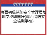 海西初级消防安全管理员培训学校哪里好(海西消防安全培训学校)