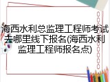 海西水利总监理工程师考试去哪里线下报名(海西水利监理工程师报名点)