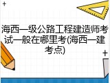 海西一级公路工程建造师考试一般在哪里考(海西一建考点)