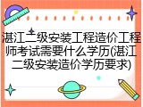 湛江二级安装工程造价工程师考试需要什么学历(湛江二级安装造价学历要求)
