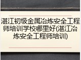 湛江初级金属冶炼安全工程师培训学校哪里好(湛江冶炼安全工程师培训)