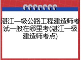 湛江一级公路工程建造师考试一般在哪里考(湛江一级建造师考点)