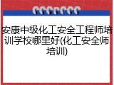 安康中级化工安全工程师培训学校哪里好(化工安全师培训)