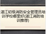 湛江初级消防安全管理员培训学校哪里好(湛江消防培训推荐)