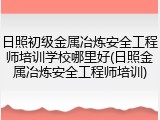 日照初级金属冶炼安全工程师培训学校哪里好(日照金属冶炼安全工程师培训)
