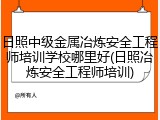 日照中级金属冶炼安全工程师培训学校哪里好(日照冶炼安全工程师培训)