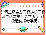 红河二级安装工程造价工程师考试需要什么学历(红河二级造价报考学历)