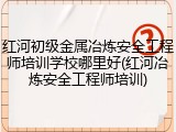 红河初级金属冶炼安全工程师培训学校哪里好(红河冶炼安全工程师培训)