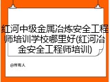 红河中级金属冶炼安全工程师培训学校哪里好(红河冶金安全工程师培训)