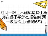 红河一级土木建筑造价工程师在哪里学怎么报名(红河一级造价工程师报名)