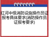 红河中级消防设施操作员证报考具体要求(消防操作员证报考要求)