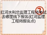 红河水利总监理工程师考试去哪里线下报名(红河监理工程师报名点)