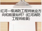 红河一级消防工程师就业方向和前景如何？(红河消防工程师前景)
