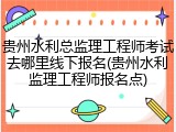 贵州水利总监理工程师考试去哪里线下报名(贵州水利监理工程师报名点)
