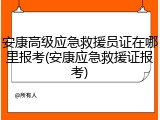 安康高级应急救援员证在哪里报考(安康应急救援证报考)