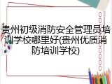 贵州初级消防安全管理员培训学校哪里好(贵州优质消防培训学校)