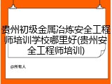 贵州初级金属冶炼安全工程师培训学校哪里好(贵州安全工程师培训)