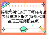 滁州水利总监理工程师考试去哪里线下报名(滁州水利监理工程师报名点)