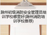 滁州初级消防安全管理员培训学校哪里好(滁州消防培训学校推荐)