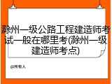 滁州一级公路工程建造师考试一般在哪里考(滁州一级建造师考点)