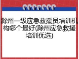滁州一级应急救援员培训机构哪个最好(滁州应急救援培训优选)