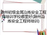 滁州初级金属冶炼安全工程师培训学校哪里好(滁州冶炼安全工程师培训)