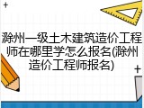 滁州一级土木建筑造价工程师在哪里学怎么报名(滁州造价工程师报名)