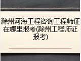 滁州河海工程咨询工程师证在哪里报考(滁州工程师证报考)