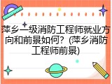 萍乡一级消防工程师就业方向和前景如何？(萍乡消防工程师前景)