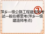 萍乡一级公路工程建造师考试一般在哪里考(萍乡一级建造师考点)
