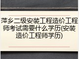 萍乡二级安装工程造价工程师考试需要什么学历(安装造价工程师学历)