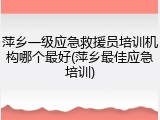 萍乡一级应急救援员培训机构哪个最好(萍乡最佳应急培训)