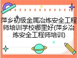萍乡初级金属冶炼安全工程师培训学校哪里好(萍乡冶炼安全工程师培训)