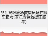 丽江高级应急救援员证在哪里报考(丽江应急救援证报考)