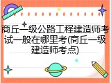 商丘一级公路工程建造师考试一般在哪里考(商丘一级建造师考点)