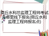 商丘水利总监理工程师考试去哪里线下报名(商丘水利监理工程师报名点)