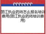 丽江执业药师怎么报名培训费用(丽江执业药师培训费用)